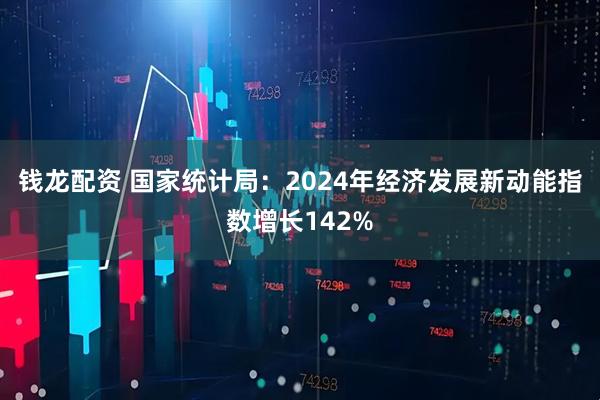钱龙配资 国家统计局：2024年经济发展新动能指数增长142%