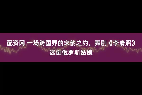 配资网 一场跨国界的宋韵之约,舞剧《李清照》迷倒俄罗斯姑娘