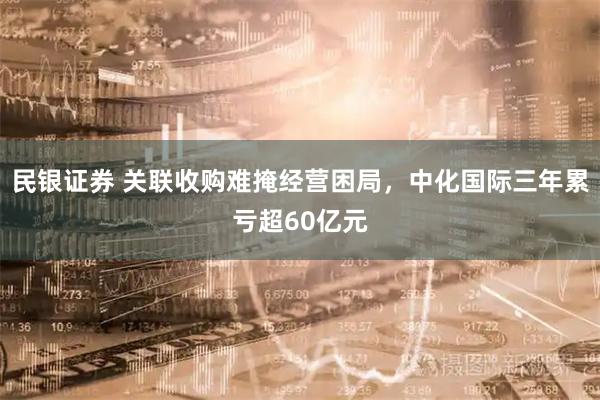 民银证券 关联收购难掩经营困局，中化国际三年累亏超60亿元