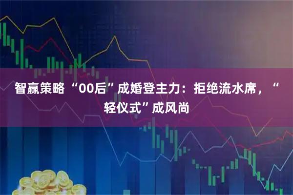 智赢策略 “00后”成婚登主力：拒绝流水席，“轻仪式”成风尚