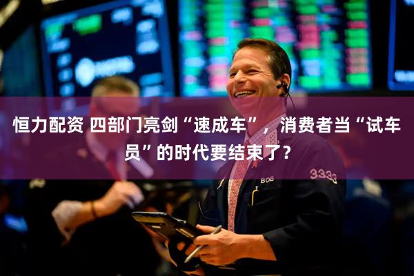 恒力配资 四部门亮剑“速成车”，消费者当“试车员”的时代要结束了？